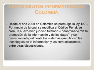 LEY DE DELITOS INFORMÁTICOS EN
               COLOMBIA

●   Desde el año 2009 en Colombia se promulga la ley 1273
    Por medio de la cual se modifica el Código Penal, se
    crea un nuevo bien jurídico tutelado – denominado “de la
    protección de la información y de los datos”- y se
    preservan integralmente los sistemas que utilicen las
    tecnologías de la información y las comunicaciones,
    entre otras disposiciones.
 