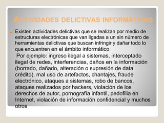ACTIVIDADES DELICTIVAS INFORMÁTICAS
●   Existen actividades delictivas que se realizan por medio de
    estructuras electrónicas que van ligadas a un sin número de
    herramientas delictivas que buscan infringir y dañar todo lo
    que encuentren en el ámbito informático
     Por ejemplo: ingreso ilegal a sistemas, interceptado
    ilegal de redes, interferencias, daños en la información
    (borrado, dañado, alteración o supresión de data
    crédito), mal uso de artefactos, chantajes, fraude
    electrónico, ataques a sistemas, robo de bancos,
    ataques realizados por hackers, violación de los
    derechos de autor, pornografía infantil, pedofilia en
    Internet, violación de información confidencial y muchos
    otros
 