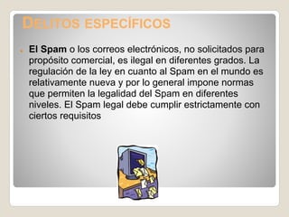 DELITOS ESPECÍFICOS
●   El Spam o los correos electrónicos, no solicitados para
    propósito comercial, es ilegal en diferentes grados. La
    regulación de la ley en cuanto al Spam en el mundo es
    relativamente nueva y por lo general impone normas
    que permiten la legalidad del Spam en diferentes
    niveles. El Spam legal debe cumplir estrictamente con
    ciertos requisitos
 