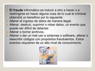 ● El fraude informático es inducir a otro a hacer o a
    restringirse en hacer alguna cosa de lo cual el criminal
    obtendrá un beneficio por lo siguiente:
●   Alterar el ingreso de datos de manera ilegal.
●   Alterar, destruir, suprimir o robar datos, un evento que
    puede ser difícil de detectar.
●   Alterar o borrar archivos.
●   Alterar o dar un mal uso a sistemas o software, alterar o
    reescribir códigos con propósitos fraudulentos. Estos
    eventos requieren de un alto nivel de conocimiento.
 