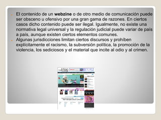 ●   El contenido de un webzine o de otro medio de comunicación puede
    ser obsceno u ofensivo por una gran gama de razones. En ciertos
    casos dicho contenido puede ser ilegal. Igualmente, no existe una
    normativa legal universal y la regulación judicial puede variar de país
    a país, aunque existen ciertos elementos comunes.
●   Algunas jurisdicciones limitan ciertos discursos y prohíben
    explícitamente el racismo, la subversión política, la promoción de la
    violencia, los sediciosos y el material que incite al odio y al crimen.
 
