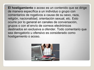 ●   El hostigamiento o acoso es un contenido que se dirige
    de manera específica a un individuo o grupo con
    comentarios de rogativos a causa de su sexo, raza,
    religión, nacionalidad, orientación sexual, etc. Esto
    ocurre por lo general en canales de conversación,
    grupos o con el envío de correos electrónicos
    destinados en exclusiva a ofender. Todo comentario que
    sea derogatorio u ofensivo es considerado como
    hostigamiento o acoso.
 