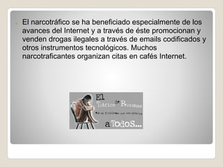 ●   El narcotráfico se ha beneficiado especialmente de los
    avances del Internet y a través de éste promocionan y
    venden drogas ilegales a través de emails codificados y
    otros instrumentos tecnológicos. Muchos
    narcotraficantes organizan citas en cafés Internet.
 