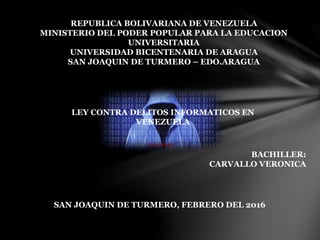 REPUBLICA BOLIVARIANA DE VENEZUELA
MINISTERIO DEL PODER POPULAR PARA LA EDUCACION
UNIVERSITARIA
UNIVERSIDAD BICENTENARIA DE ARAGUA
SAN JOAQUIN DE TURMERO – EDO.ARAGUA
LEY CONTRA DELITOS INFORMATICOS EN
VENEZUELA
BACHILLER:
CARVALLO VERONICA
SAN JOAQUIN DE TURMERO, FEBRERO DEL 2016
 