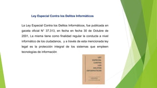 Ley Especial Contra los Delitos Informáticos
La Ley Especial Contra los Delitos Informáticos, fue publicada en
gaceta oficial N° 37.313, en fecha en fecha 30 de Octubre de
2001, La misma tiene como finalidad regular la conducta a nivel
informático de los ciudadanos, y a través de esta mencionada ley
legal es la protección integral de los sistemas que empleen
tecnologías de información
 