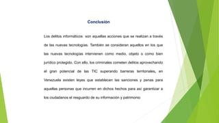 Conclusión
Los delitos informáticos son aquellas acciones que se realizan a través
de las nuevas tecnologías. También se consideran aquellos en los que
las nuevas tecnologías intervienen como medio, objeto o como bien
jurídico protegido. Con ello, los criminales cometen delitos aprovechando
el gran potencial de las TIC superando barreras territoriales, en
Venezuela existen leyes que establecen las sanciones y penas para
aquellas personas que incurren en dichos hechos para así garantizar a
los ciudadanos el resguardo de su información y patrimonio
 