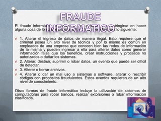 El fraude informático es inducir a otro a hacer o a restringirse en hacer
alguna cosa de lo cual el criminal obtendrá un beneficio por lo siguiente:

O 1. Alterar el ingreso de datos de manera ilegal. Esto requiere que el
  criminal posea un alto nivel de técnica y por lo mismo es común en
  empleados de una empresa que conocen bien las redes de información
  de la misma y pueden ingresar a ella para alterar datos como generar
  información falsa que los beneficie, crear instrucciones y procesos no
  autorizados o dañar los sistemas.
O 2. Alterar, destruir, suprimir o robar datos, un evento que puede ser difícil
  de detectar.
O 3. Alterar o borrar archivos.
O 4. Alterar o dar un mal uso a sistemas o software, alterar o rescribir
  códigos con propósitos fraudulentos. Estos eventos requieren de un alto
  nivel de conocimiento.

Otras formas de fraude informático incluye la utilización de sistemas de
computadoras para robar bancos, realizar extorsiones o robar información
clasificada.
 
