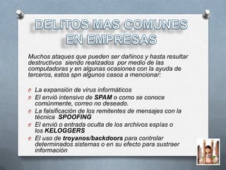 Muchos ataques que pueden ser dañinos y hasta resultar
destructivos siendo realizados por medio de las
computadoras y en algunas ocasiones con la ayuda de
terceros, estos spn algunos casos a mencionar:

O La expansión de virus informáticos
O El envió intensivo de SPAM o como se conoce
  comúnmente, correo no deseado.
O La falsificación de los remitentes de mensajes con la
  técnica SPOOFING
O El envió o entrada oculta de los archivos espías o
  los KELOGGERS
O El uso de troyanos/backdoors para controlar
  determinados sistemas o en su efecto para sustraer
  información
 