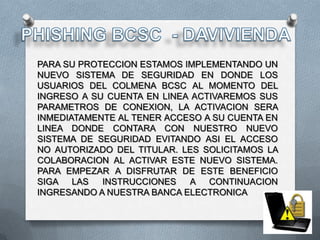 PARA SU PROTECCION ESTAMOS IMPLEMENTANDO UN
NUEVO SISTEMA DE SEGURIDAD EN DONDE LOS
USUARIOS DEL COLMENA BCSC AL MOMENTO DEL
INGRESO A SU CUENTA EN LINEA ACTIVAREMOS SUS
PARAMETROS DE CONEXION, LA ACTIVACION SERA
INMEDIATAMENTE AL TENER ACCESO A SU CUENTA EN
LINEA DONDE CONTARA CON NUESTRO NUEVO
SISTEMA DE SEGURIDAD EVITANDO ASI EL ACCESO
NO AUTORIZADO DEL TITULAR. LES SOLICITAMOS LA
COLABORACION AL ACTIVAR ESTE NUEVO SISTEMA.
PARA EMPEZAR A DISFRUTAR DE ESTE BENEFICIO
SIGA LAS    INSTRUCCIONES   A CONTINUACION
INGRESANDO A NUESTRA BANCA ELECTRONICA
 