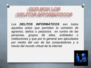 Los DELITOS INFORMÁTICOS son todos
aquellos actos que permiten la comisión de
agravios, daños o perjuicios en contra de las
personas, grupos de ellas, entidades o
instituciones y que por lo general son ejecutados
por medio del uso de las computadoras y a
través del mundo virtual de la internet
 