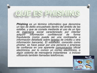 Phishing es un término informático que denomina
un tipo de delito encuadrado dentro del ámbito de las
estafas, y que se comete mediante el uso de un tipo
de ingeniería social caracterizado por intentar
adquirir    información   confidencial    de    forma
fraudulenta (como puede ser una contraseña o
información detallada sobre tarjetas de crédito u otra
información bancaria). El estafador, conocido como
phisher, se hace pasar por una persona o empresa
de confianza en una aparente comunicación oficial
electrónica, por lo común un correo electrónico, o
algún sistema de mensajería instantánea o incluso
utilizando también llamadas telefónicas.
 