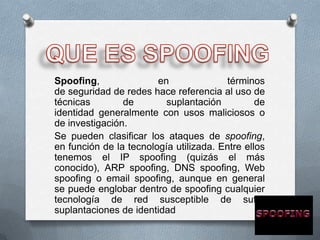Spoofing,               en              términos
de seguridad de redes hace referencia al uso de
técnicas        de        suplantación          de
identidad generalmente con usos maliciosos o
de investigación.
Se pueden clasificar los ataques de spoofing,
en función de la tecnología utilizada. Entre ellos
tenemos el IP spoofing (quizás el más
conocido), ARP spoofing, DNS spoofing, Web
spoofing o email spoofing, aunque en general
se puede englobar dentro de spoofing cualquier
tecnología de red susceptible de sufrir
suplantaciones de identidad
 