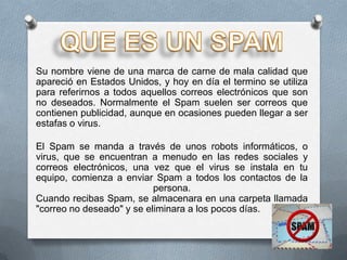 Su nombre viene de una marca de carne de mala calidad que
apareció en Estados Unidos, y hoy en día el termino se utiliza
para referirnos a todos aquellos correos electrónicos que son
no deseados. Normalmente el Spam suelen ser correos que
contienen publicidad, aunque en ocasiones pueden llegar a ser
estafas o virus.

El Spam se manda a través de unos robots informáticos, o
virus, que se encuentran a menudo en las redes sociales y
correos electrónicos, una vez que el virus se instala en tu
equipo, comienza a enviar Spam a todos los contactos de la
                           persona.
Cuando recibas Spam, se almacenara en una carpeta llamada
"correo no deseado" y se eliminara a los pocos días.
 