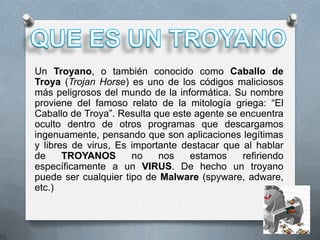 Un Troyano, o también conocido como Caballo de
Troya (Trojan Horse) es uno de los códigos maliciosos
más peligrosos del mundo de la informática. Su nombre
proviene del famoso relato de la mitología griega: “El
Caballo de Troya”. Resulta que este agente se encuentra
oculto dentro de otros programas que descargamos
ingenuamente, pensando que son aplicaciones legítimas
y libres de virus, Es importante destacar que al hablar
de     TROYANOS       no    nos    estamos     refiriendo
específicamente a un VIRUS. De hecho un troyano
puede ser cualquier tipo de Malware (spyware, adware,
etc.)
 
