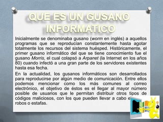 Inicialmente se denominaba gusano (worm en inglés) a aquellos
programas que se reproducían constantemente hasta agotar
totalmente los recursos del sistema huésped. Históricamente, el
primer gusano informático del que se tiene conocimiento fue el
gusano Morris, el cual colapsó a Arpanet (la Internet en los años
80) cuando infectó a una gran parte de los servidores existentes
hasta esa fecha.
En la actualidad, los gusanos informáticos son desarrollados
para reproducirse por algún medio de comunicación. Entre ellos
podemos mencionar como los más comunes al correo
electrónico, el objetivo de éstos es el llegar al mayor número
posible de usuarios que le permitan distribuir otros tipos de
códigos maliciosos, con los que pueden llevar a cabo engaños,
robos o estafas.
 