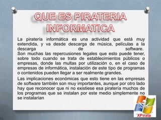 La piratería informática es una actividad que está muy
extendida, y va desde descarga de música, películas a la
descarga                      de                      software.
Son muchas las repercusiones legales que esto puede tener,
sobre todo cuando se trata de establecimientos públicos o
empresas, donde las multas por utilización o, en el caso de
empresas de informática, instalación de este tipo de programas
o contenidos pueden llegar a ser realmente grandes.
Las implicaciones económicas que esto tiene en las empresas
de software también son muy importantes, aunque por otro lado
hay que reconocer que ni no existiese esa piratería muchos de
los programas que se instalan por este medio simplemente no
se instalarían
 