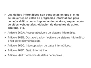 ➤ Los delitos informáticos son conductas en que el o los
delincuentes se valen de programas informáticos para
cometer delitos como implantación de virus, suplantación
de sitios web, estafas, violación de derechos de autor,
piratería, etc.
➤ Artículo 269A: Acceso abusivo a un sistema informático.
➤ Artículo 269B: Obstaculización ilegítima de sistema informático
o red de telecomunicación.
➤ Artículo 269C: Interceptación de datos informáticos.
➤ Artículo 269D: Daño Informático.
➤ Artículo 269F: Violación de datos personales.
 