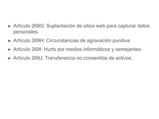 ➤ Artículo 269G: Suplantación de sitios web para capturar datos
personales.
➤ Artículo 269H: Circunstancias de agravación punitiva
➤ Artículo 269I: Hurto por medios informáticos y semejantes.
➤ Artículo 269J: Transferencia no consentida de activos.
 