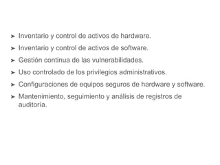 ➤ Inventario y control de activos de hardware.
➤ Inventario y control de activos de software.
➤ Gestión continua de las vulnerabilidades.
➤ Uso controlado de los privilegios administrativos.
➤ Configuraciones de equipos seguros de hardware y software.
➤ Mantenimiento, seguimiento y análisis de registros de
auditoría.
 