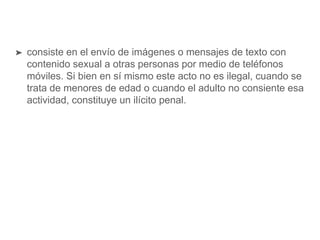➤ consiste en el envío de imágenes o mensajes de texto con
contenido sexual a otras personas por medio de teléfonos
móviles. Si bien en sí mismo este acto no es ilegal, cuando se
trata de menores de edad o cuando el adulto no consiente esa
actividad, constituye un ilícito penal.
 