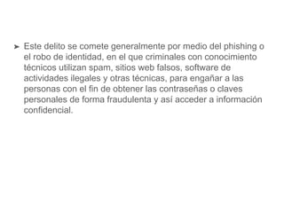 ➤ Este delito se comete generalmente por medio del phishing o
el robo de identidad, en el que criminales con conocimiento
técnicos utilizan spam, sitios web falsos, software de
actividades ilegales y otras técnicas, para engañar a las
personas con el fin de obtener las contraseñas o claves
personales de forma fraudulenta y así acceder a información
confidencial.
 