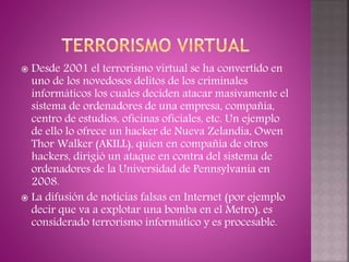  Desde 2001 el terrorismo virtual se ha convertido en
uno de los novedosos delitos de los criminales
informáticos los cuales deciden atacar masivamente el
sistema de ordenadores de una empresa, compañía,
centro de estudios, oficinas oficiales, etc. Un ejemplo
de ello lo ofrece un hacker de Nueva Zelandia, Owen
Thor Walker (AKILL), quien en compañía de otros
hackers, dirigió un ataque en contra del sistema de
ordenadores de la Universidad de Pennsylvania en
2008.
 La difusión de noticias falsas en Internet (por ejemplo
decir que va a explotar una bomba en el Metro), es
considerado terrorismo informático y es procesable.
 
