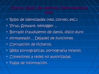 Otros tipos de delitos informáticosOtros tipos de delitos informáticos
son:son:
 Robo de identidades (red, correo, etc.)Robo de identidades (red, correo, etc.)
 Virus, Spyware, keylogger…Virus, Spyware, keylogger…
 Borrado fraudulento de datos, disco duroBorrado fraudulento de datos, disco duro
 formateado… Dejadez de funciones.formateado… Dejadez de funciones.
 Corrupción de ficheros.Corrupción de ficheros.
 Webs pornográficas, pornografía infantil.Webs pornográficas, pornografía infantil.
 Conexiones a redes no autorizadas.Conexiones a redes no autorizadas.
 Fugas de información.Fugas de información.
 