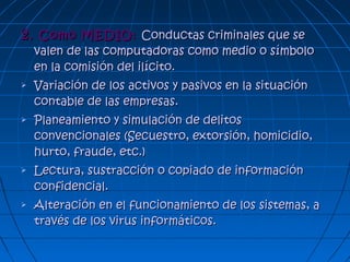 2.2. Como MEDIO:Como MEDIO: Conductas criminales que seConductas criminales que se
valen de las computadoras como medio o símbolovalen de las computadoras como medio o símbolo
en la comisión del ilícito.en la comisión del ilícito.
 Variación de los activos y pasivos en la situaciónVariación de los activos y pasivos en la situación
contable de las empresas.contable de las empresas.
 Planeamiento y simulación de delitosPlaneamiento y simulación de delitos
convencionales (Secuestro, extorsión, homicidio,convencionales (Secuestro, extorsión, homicidio,
hurto, fraude, etc.)hurto, fraude, etc.)
 Lectura, sustracción o copiado de informaciónLectura, sustracción o copiado de información
confidencial.confidencial.
 Alteración en el funcionamiento de los sistemas, aAlteración en el funcionamiento de los sistemas, a
través de los virus informáticos.través de los virus informáticos.
 