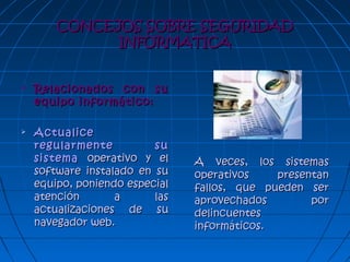 CONCEJOS SOBRE SEGURIDADCONCEJOS SOBRE SEGURIDAD
INFORMATICAINFORMATICA
 Relacionados con suRelacionados con su
equipo informático:equipo informático:
 ActualiceActualice
regularmente suregularmente su
sistemasistema operativo y eloperativo y el
software instalado en susoftware instalado en su
equipo, poniendo especialequipo, poniendo especial
atención a lasatención a las
actualizaciones de suactualizaciones de su
navegador web.navegador web.
A veces, los sistemasA veces, los sistemas
operativos presentanoperativos presentan
fallos, que pueden serfallos, que pueden ser
aprovechados poraprovechados por
delincuentesdelincuentes
informáticos.informáticos.
 