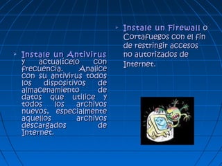  Instale un AntivirusInstale un Antivirus
y actualícelo cony actualícelo con
frecuencia. Analicefrecuencia. Analice
con su antivirus todoscon su antivirus todos
los dispositivos delos dispositivos de
almacenamiento dealmacenamiento de
datos que utilice ydatos que utilice y
todos los archivostodos los archivos
nuevos, especialmentenuevos, especialmente
aquellos archivosaquellos archivos
descargados dedescargados de
Internet.Internet.
 Instale un FirewallInstale un Firewall oo
Cortafuegos con el finCortafuegos con el fin
de restringir accesosde restringir accesos
no autorizados deno autorizados de
Internet.Internet.
 