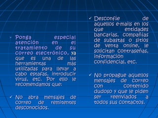  Ponga especialPonga especial
atención en elatención en el
tratamiento de sutratamiento de su
correo electrónico,correo electrónico, yaya
que es una de lasque es una de las
herramientas másherramientas más
utilizadas para llevar autilizadas para llevar a
cabo estafas, introducircabo estafas, introducir
virus, etc. Por ello levirus, etc. Por ello le
recomendamos que:recomendamos que:
 No abra mensajes deNo abra mensajes de
correo de remitentescorreo de remitentes
desconocidos.desconocidos.
 Desconfíe deDesconfíe de
aquellos e-mails en losaquellos e-mails en los
que entidadesque entidades
bancarias, compañíasbancarias, compañías
de subastas o sitiosde subastas o sitios
de venta online, lede venta online, le
solicitan contraseñas,solicitan contraseñas,
informacióninformación
confidencial, etc.confidencial, etc.
 No propague aquellosNo propague aquellos
mensajes de correomensajes de correo
con contenidocon contenido
dudoso y que le pidendudoso y que le piden
ser reenviados aser reenviados a
todos sus contactos.todos sus contactos.
 