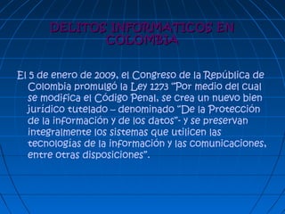 DELITOS INFORMATICOS ENDELITOS INFORMATICOS EN
COLOMBIACOLOMBIA
El 5 de enero de 2009, el Congreso de la República de
Colombia promulgó la Ley 1273 “Por medio del cual
se modifica el Código Penal, se crea un nuevo bien
jurídico tutelado – denominado “De la Protección
de la información y de los datos”- y se preservan
integralmente los sistemas que utilicen las
tecnologías de la información y las comunicaciones,
entre otras disposiciones”.
 