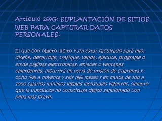 Artículo 269G: SUPLANTACIÓN DE SITIOSArtículo 269G: SUPLANTACIÓN DE SITIOS
WEB PARA CAPTURAR DATOSWEB PARA CAPTURAR DATOS
PERSONALES.PERSONALES.
El que con objeto ilícitoEl que con objeto ilícito y sin estar facultado para ello,y sin estar facultado para ello,
diseñe, desarrolle, trafique, venda, ejecute, programe odiseñe, desarrolle, trafique, venda, ejecute, programe o
envíe páginas electrónicas, enlaces o ventanasenvíe páginas electrónicas, enlaces o ventanas
emergentes, incurrirá en pena de prisión de cuarenta yemergentes, incurrirá en pena de prisión de cuarenta y
ocho (48) a noventa y seis (96) meses y en multa de 100 aocho (48) a noventa y seis (96) meses y en multa de 100 a
1000 salarios mínimos legales mensuales vigentes, siempre1000 salarios mínimos legales mensuales vigentes, siempre
que la conducta no constituya delito sancionado conque la conducta no constituya delito sancionado con
pena más grave.pena más grave.
 