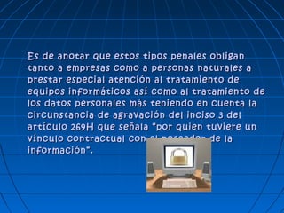 Es de anotar que estos tipos penales obliganEs de anotar que estos tipos penales obligan
tanto a empresas como a personas naturales atanto a empresas como a personas naturales a
prestar especial atención al tratamiento deprestar especial atención al tratamiento de
equipos informáticos así como al tratamiento deequipos informáticos así como al tratamiento de
los datos personales más teniendo en cuenta lalos datos personales más teniendo en cuenta la
circunstancia de agravación del inciso 3 delcircunstancia de agravación del inciso 3 del
artículo 269H que señala “por quien tuviere unartículo 269H que señala “por quien tuviere un
vínculo contractual con el poseedor de lavínculo contractual con el poseedor de la
información”.información”.
 