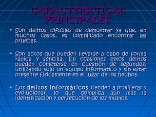 CARACTERISTICASCARACTERISTICAS
PRINCIPALESPRINCIPALES
 Son delitos difíciles de demostrar ya que, enSon delitos difíciles de demostrar ya que, en
muchos casos, es complicado encontrar lasmuchos casos, es complicado encontrar las
pruebas.pruebas.
 Son actos que pueden llevarse a cabo de formaSon actos que pueden llevarse a cabo de forma
rápida y sencilla. En ocasiones estos delitosrápida y sencilla. En ocasiones estos delitos
pueden cometerse en cuestión de segundos,pueden cometerse en cuestión de segundos,
utilizando sólo un equipo informático y sin estarutilizando sólo un equipo informático y sin estar
presente físicamente en el lugar de los hechos.presente físicamente en el lugar de los hechos.
 LosLos delitos informáticosdelitos informáticos tienden a proliferar ytienden a proliferar y
evolucionar, lo que complica aun más laevolucionar, lo que complica aun más la
identificación y persecución de los mismos.identificación y persecución de los mismos.
 