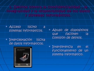 1. Delitos contra la confidencialidad , la1. Delitos contra la confidencialidad , la
integralidad y la disponibilidad de los datosintegralidad y la disponibilidad de los datos
y sistemas informáticos.y sistemas informáticos.
 Acceso ilícito aAcceso ilícito a
sistemas informáticos.sistemas informáticos.
 Interceptación ilícitaInterceptación ilícita
de datos informáticos.de datos informáticos.
 Abuso de dispositivosAbuso de dispositivos
que faciliten laque faciliten la
comisión de delitos.comisión de delitos.
 Interferencia en elInterferencia en el
funcionamiento de unfuncionamiento de un
sistema informático.sistema informático.
 