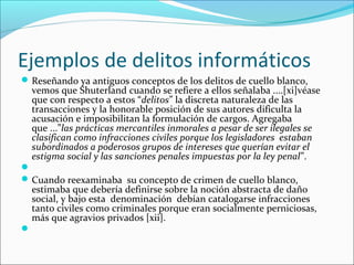 Ejemplos de delitos informáticos
Reseñando ya antiguos conceptos de los delitos de cuello blanco,
vemos que Shuterland cuando se refiere a ellos señalaba ....[xi]véase
que con respecto a estos “delitos” la discreta naturaleza de las
transacciones y la honorable posición de sus autores dificulta la
acusación e imposibilitan la formulación de cargos. Agregaba
que ...”las prácticas mercantiles inmorales a pesar de ser ilegales se
clasifican como infracciones civiles porque los legisladores estaban
subordinados a poderosos grupos de intereses que querían evitar el
estigma social y las sanciones penales impuestas por la ley penal”.

Cuando reexaminaba su concepto de crimen de cuello blanco,
estimaba que debería definirse sobre la noción abstracta de daño
social, y bajo esta denominación debían catalogarse infracciones
tanto civiles como criminales porque eran socialmente perniciosas,
más que agravios privados [xii].

 