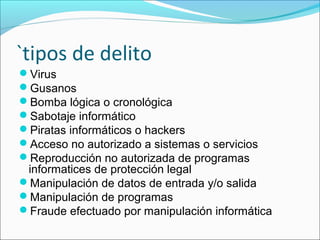 `tipos de delito
Virus
Gusanos
Bomba lógica o cronológica
Sabotaje informático
Piratas informáticos o hackers
Acceso no autorizado a sistemas o servicios
Reproducción no autorizada de programas
informatices de protección legal
Manipulación de datos de entrada y/o salida
Manipulación de programas
Fraude efectuado por manipulación informática
 