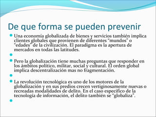 De que forma se pueden prevenir
Una economía globalizada de bienes y servicios también implica
clientes globales que provienen de diferentes “mundos” o
“edades” de la civilización. El paradigma es la apertura de
mercados en todas las latitudes.

Pero la globalización tiene muchas preguntas que responder en
los ámbitos político, militar, social y cultural. El orden global
implica descentralización mas no fragmentación.

La revolución tecnológica es uno de los motores de la
globalización y en sus predios crecen vertiginosamente nuevas o
recreadas modalidades de delito. En el caso especifico de la
tecnología de información, el delito también se “globaliza”.

 