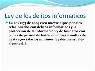 Ley de los delitos informaticos
La Ley 1273 de 2009 creó nuevos tipos penales
relacionados con delitos informáticos y la
protección de la información y de los datos con
penas de prisión de hasta 120 meses y multas de
hasta 1500 salarios mínimos legales mensuales
vigentes[1].
 