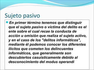 Sujeto pasivo
En primer término tenemos que distinguir
que el sujeto pasivo o víctima del delito es el
ente sobre el cual recae la conducta de
acción u omisión que realiza el sujeto activo,
y en el caso de los "delitos informáticos",
mediante él podemos conocer los diferentes
ilícitos que cometen los delincuentes
informáticos, que generalmente son
descubiertos casuisticamente debido al
desconocimiento del modus operandi.
 