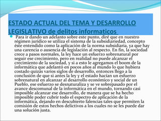 ESTADO ACTUAL DEL TEMA Y DESARROLLO
LEGISLATIVO de delitos informaticos
 Para ir dando un adelanto sobre este punto, diré que en nuestro
régimen jurídico se utiliza el sistema de la subsidiariedad, concepto
éste entendido como la aplicación de la norma subsidiaria, ya que hay
una carencia o ausencia de legislación al respecto. En fin, la sociedad
crece a pasos normales, la ley hace un esfuerzo sobrenatural por
seguir ese crecimiento, pero en realidad no puede alcanzar el
crecimiento de la sociedad, y si a esto le agregamos el boom de la
informática que adelantó en pocos años al mundo lo que hubiera
costado quizás varios siglos de desarrollo, entonces llego a la
conclusión de que si antes la ley y el estado hacían un esfuerzo
sobrenatural en alcanzar al desarrollo económico y social de un
Pueblo, ese esfuerzo se desnaturaliza y se ve sobrepasado por el
avance descomunal de la informática en el mundo, tornando casi
imposible alcanzar ese desarrollo, de manera que se ha hecho
imposible poder cubrir todo el espectro de aplicación de la
informática, dejando en descubierto falencias tales que permiten la
comisión de estos hechos delictivos a los cuales no se les puede dar
una solución justa.
 