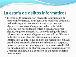 La estafa de delitos informaticos
El tema de la defraudación mediante la utilización de
medios informáticos, es un tema que mantiene dividida a
la doctrina que se ocupó en la materia, ya que para
algunos es una situación que encuadra en la Estafa
Genérica, sin necesidad de entrar a estudiar reforma
alguna, ya que es innecesaria, de modo tal que la Estafa
informática, es una estafa genérica, que solo se diferencia
de la otra en que el medio utilizado es un medio
informático, ya que lo que se tiene en cuenta es el fin. Así
estudiado y encarado el tema, no cabe duda al respecto,
pero creo que no se debe agotar el tema en el estudio del
fin, sino también debe abarcar las consecuencias, motivos
y razones que llevan a la comisión de un hecho delictivo
determinado.
 