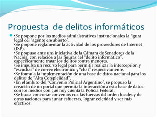 Propuesta de delitos informáticos
•Se propone por los medios administrativos institucionales la figura
legal del “agente encubierto”.
•Se propone reglamentar la actividad de los proveedores de Internet
(ISP).
•Se propuso ante una iniciativa de la Cámara de Senadores de la
Nación, con relación a las figuras del “delito informático”,
específicamente tratar los delitos contra menores.
•Se impulsa un recurso legal para permitir realizar la intercepción y
“escuchas” de correo electrónico y “chat” respectivamente.
•Se formula la implementación de una base de datos nacional para los
delitos de “Alta Complejidad”.
•En el ámbito del “Convenio Policial Argentino”, se propuso la
creación de un portal que permita la interacción a esta base de datos;
con los medios con que hoy cuenta la Policía Federal.
•Se busca concretar convenios con las fuerzas del orden locales y de
otras naciones para aunar esfuerzos, lograr celeridad y ser más
efectivos.
 