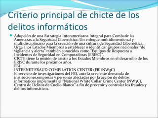Criterio principal de chicte de los
delitos informáticos
 Adopción de una Estrategia Interamericana Integral para Combatir las
Amenazas a la Seguridad Cibernética: Un enfoque multidimensional y
multidisciplinario para la creación de una cultura de Seguridad Cibernética.
Urge a los Estados Miembros a establecer o identificar grupos nacionales “de
vigilancia y alerta” también conocidos como “Equipos de Respuesta a
Incidentes de Seguridad en Computadoras (ERISC)”.
CICTE tiene la misión de asistir a los Estados Miembros en el desarrollo de los
ERISC durante los próximos años.
FBI
INTERNET FRAUD COMPILATION CENTER (FBI/NW3C)
El servicio de investigaciones del FBI, ante la creciente demanda de
instituciones,empresas y personas afectadas por la acción de delitos
informáticos implementa el “National White Collar Crime Center (NW3C),
Centro de Delitos de Cuello Blanco” a fin de prevenir y controlar los fraudes y
delitos informáticos.
 