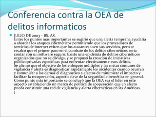Conferencia contra la OEA de
delitos informaticos
 JULIO DE 2003 – BS. AS.
Entre los puntos más importantes se sugirió que una alerta temprana ayudaría
a abordar los ataques cibernéticos permitiendo que los proveedores de
servicios de internet eviten que los atacantes usen sus servicios, pero se
recalcó que el primer paso en el combate de los delitos cibernéticos sería
contar con un software seguro. Existe una epidemia de delitos cibernéticos
organizados que no se divulga, y se propuso la creación de iniciativas
públicoprivadas específicas para enfrentar efectivamente esos delitos.
Se afirmó que el objetivo de los enfoques múltiples y las metas comunes de
vigilancia y alerta es diagnosticar rápidamente los incidentes cuando ocurren
y comunicar a los demás el diagnóstico a efectos de minimizar el impacto y
facilitar la recuperación, aspecto clave de la seguridad cibernética en general.
Como punto más importante se concluyó que la OEA sea el líder en este
aspecto estableciendo un marco de política de cooperación que en efecto
pueda constituir una red de vigilancia y alerta cibernéticas en las Américas.
¡
 