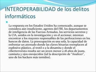 INTEROPERABILIDAD de los delitos
informáticos

La respuesta en los Estados Unidos ha comenzado, aunque se
considera aún insuficiente, agentes del FBI, los departamentos
de inteligencia de las Fuerzas Armadas, los servicios secretos y
la CIA, unidos en la investigación y en el accionar, intentan
encontrar a los mayores responsables de las perforaciones en los
bancos de datos. La preocupación es una sola, la capacidad de
enfrentar un atentado donde las claves binarias reemplacen al
explosivo plástico, al trotil o a la dinamita y donde el
ciberterrorista resulta ser un joven menor a 18 años de jeans,
camiseta y ojos enrojecidos (tal la descripción de “Analicer”,
uno de los hackers más temidos).
 