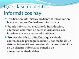 Que clase de delitos
informáticos hay
Falsificación informática mediante la introducción,
borrado o supresión de datos informáticos.
Fraude informático mediante la introducción,
alteración o borrado de datos informáticos, o la
interferencia en sistemas informáticos.
Producción, oferta, difusión, adquisición de
contenidos de pornografía infantil, por medio de un
sistema informático o posesión de dichos contenidos
en un sistema informático o medio de
almacenamiento de datos.
 