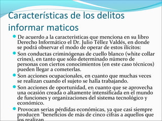 Características de los delitos
informar maticos
De acuerdo a la características que menciona en su libro
Derecho Informático el Dr. Julio Téllez Valdés, en donde
se podrá observar el modo de operar de estos ilícitos:
Son conductas criminógenas de cuello blanco (white collar
crines), en tanto que sólo determinado número de
personas con ciertos conocimientos (en este caso técnicos)
pueden llegar a cometerlas.
Son acciones ocupacionales, en cuanto que muchas veces
se realizan cuando el sujeto se halla trabajando.
Son acciones de oportunidad, en cuanto que se aprovecha
una ocasión creada o altamente intensificada en el mundo
de funciones y organizaciones del sistema tecnológico y
económico.
Provocan serias pérdidas económicas, ya que casi siempre
producen "beneficios de más de cinco cifras a aquellos que
 