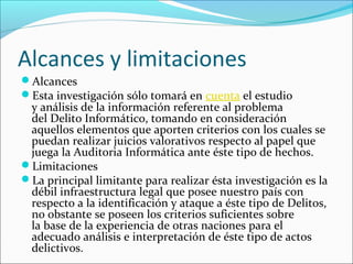 Alcances y limitaciones
Alcances
Esta investigación sólo tomará en cuenta el estudio
y análisis de la información referente al problema
del Delito Informático, tomando en consideración
aquellos elementos que aporten criterios con los cuales se
puedan realizar juicios valorativos respecto al papel que
juega la Auditoria Informática ante éste tipo de hechos.
Limitaciones
La principal limitante para realizar ésta investigación es la
débil infraestructura legal que posee nuestro país con
respecto a la identificación y ataque a éste tipo de Delitos,
no obstante se poseen los criterios suficientes sobre
la base de la experiencia de otras naciones para el
adecuado análisis e interpretación de éste tipo de actos
delictivos.
 